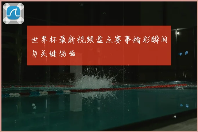 世界杯最新视频盘点赛事精彩瞬间与关键场面