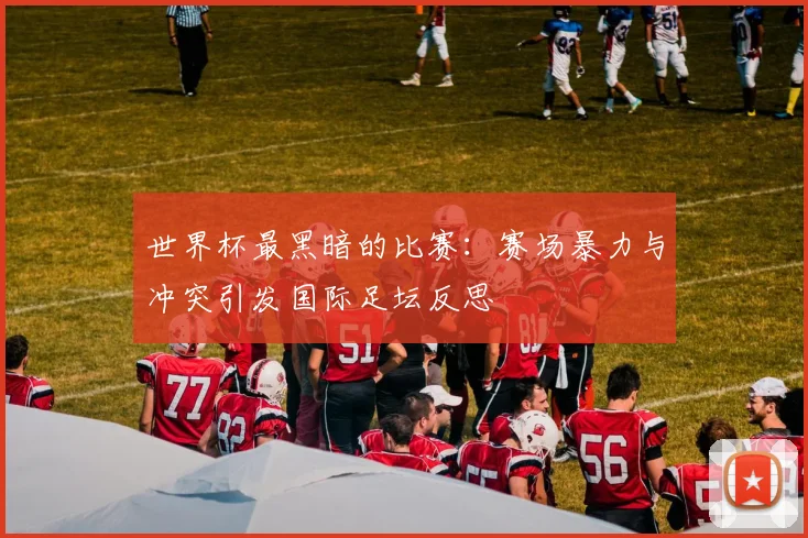 世界杯最黑暗的比赛：赛场暴力与冲突引发国际足坛反思