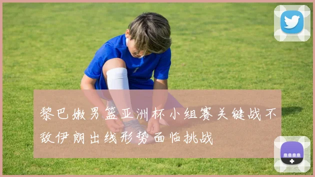 黎巴嫩男篮亚洲杯小组赛关键战不敌伊朗出线形势面临挑战