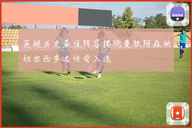 英超历史最佳阵容揭晓曼联阿森纳切尔西多名传奇入选