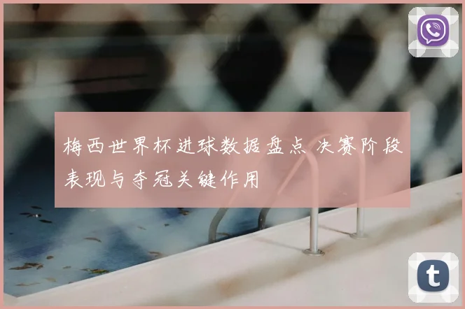 梅西世界杯进球数据盘点 决赛阶段表现与夺冠关键作用