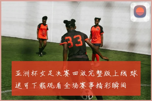 亚洲杯女足决赛回放完整版上线 球迷可下载观看全场赛事精彩瞬间
