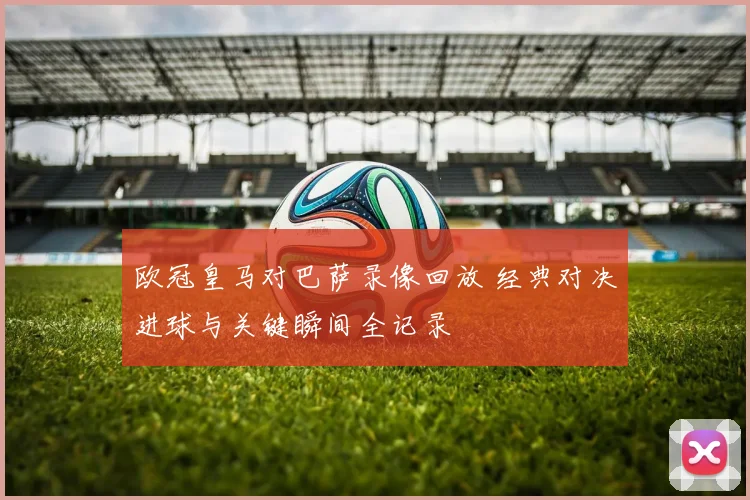 欧冠皇马对巴萨录像回放 经典对决进球与关键瞬间全记录