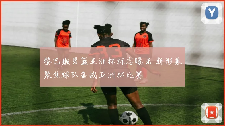 黎巴嫩男篮亚洲杯标志曝光 新形象聚焦球队备战亚洲杯比赛