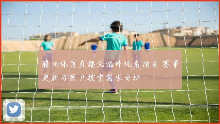 腾讯体育直播无插件观看指南 赛事更新与用户搜索需求分析