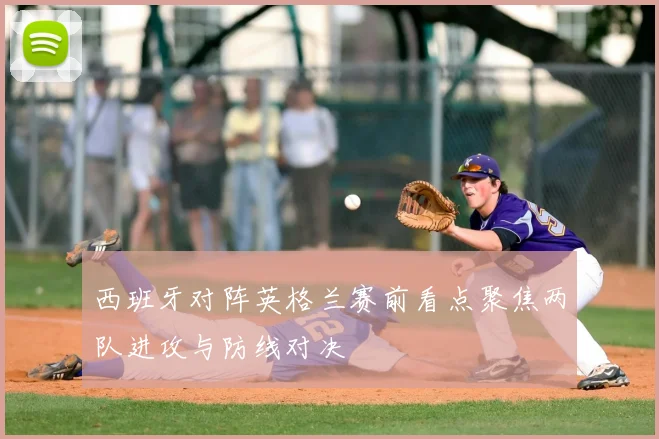 西班牙对阵英格兰赛前看点聚焦两队进攻与防线对决