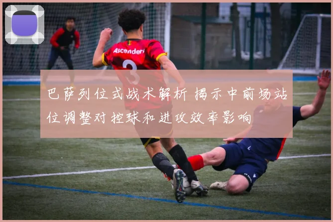 巴萨列位式战术解析 揭示中前场站位调整对控球和进攻效率影响