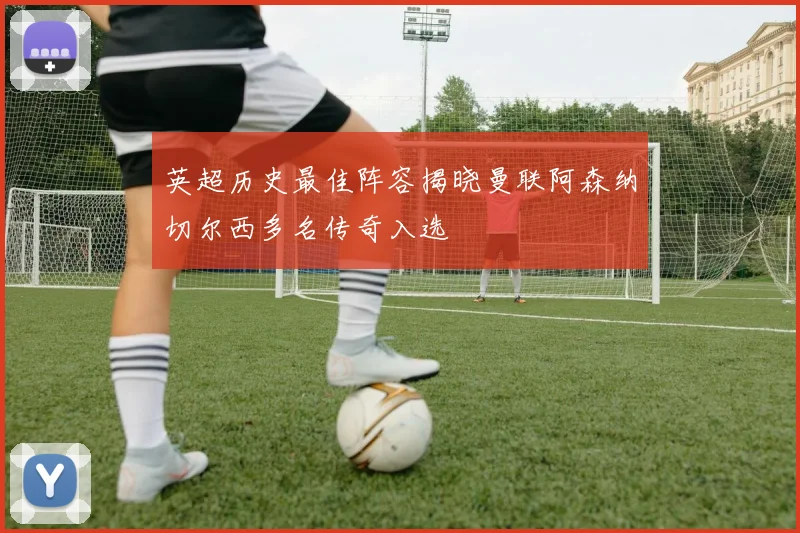 英超历史最佳阵容揭晓曼联阿森纳切尔西多名传奇入选