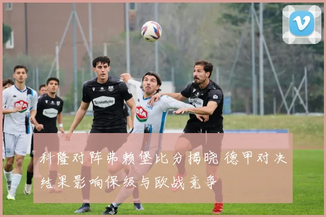 科隆对阵弗赖堡比分揭晓 德甲对决结果影响保级与欧战竞争