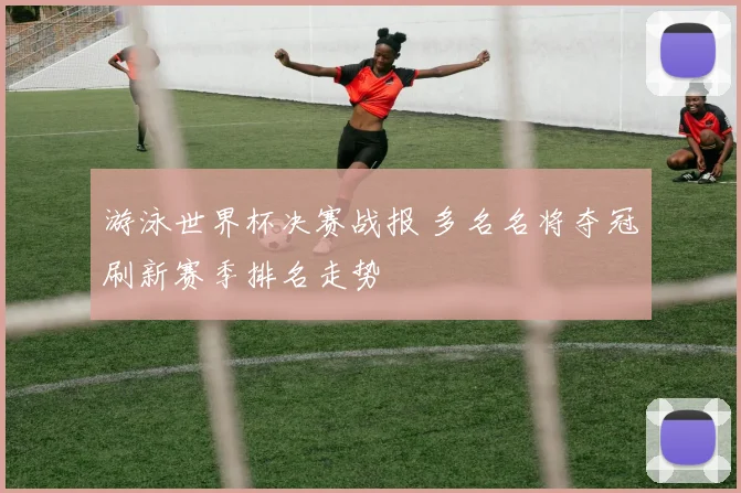 游泳世界杯决赛战报 多名名将夺冠刷新赛季排名走势