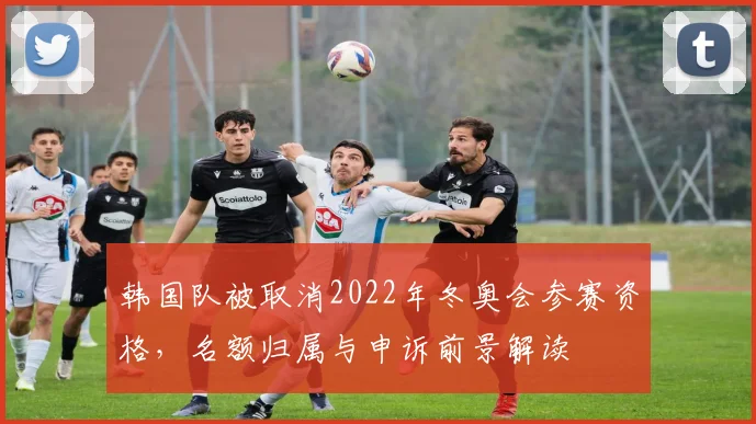 韩国队被取消2022年冬奥会参赛资格，名额归属与申诉前景解读
