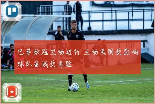 巴萨欧冠空场进行 主场氛围受影响球队备战受考验