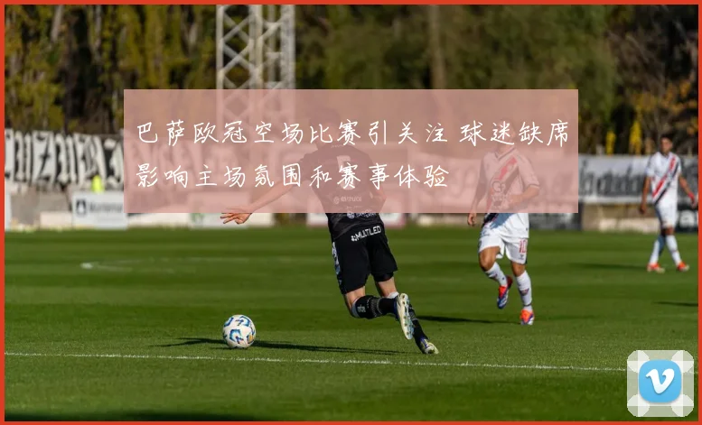 巴萨欧冠空场比赛引关注 球迷缺席影响主场氛围和赛事体验