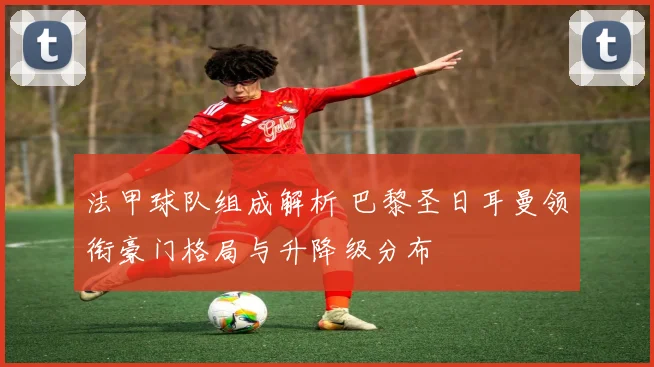法甲球队组成解析 巴黎圣日耳曼领衔豪门格局与升降级分布