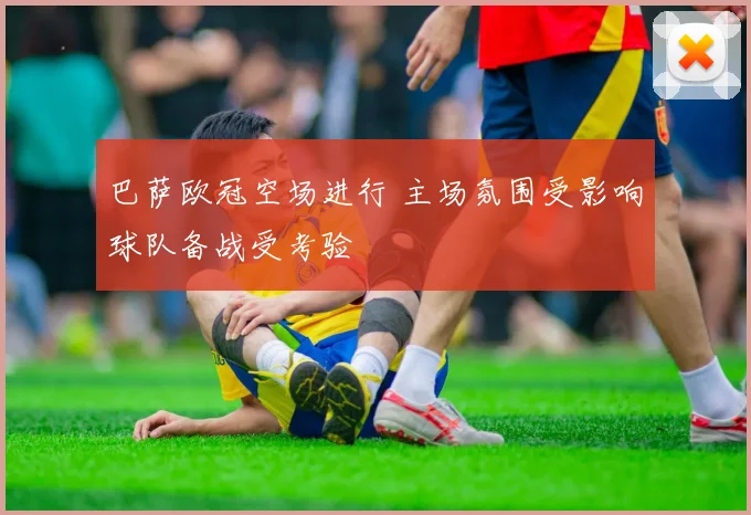 巴萨欧冠空场进行 主场氛围受影响球队备战受考验