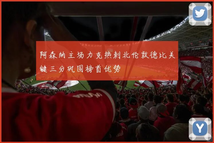 阿森纳主场力克热刺北伦敦德比关键三分巩固榜首优势