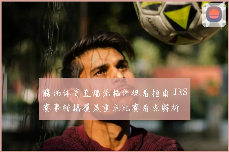 腾讯体育直播无插件观看指南 JRS赛事转播覆盖重点比赛看点解析