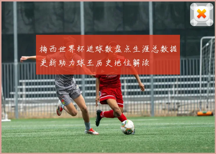 梅西世界杯进球数盘点生涯总数据更新助力球王历史地位解读