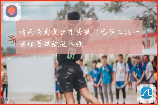 梅西伤愈复出首秀破门巴萨三比一逆转晋级欧冠八强