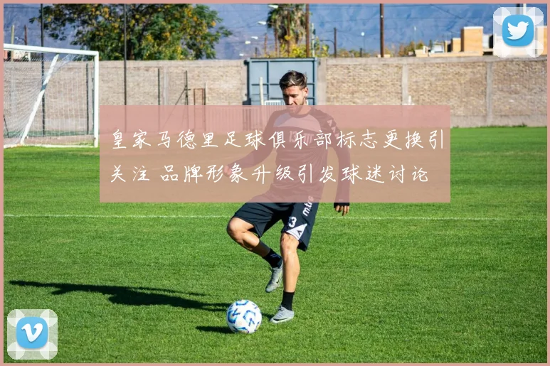 皇家马德里足球俱乐部标志更换引关注 品牌形象升级引发球迷讨论