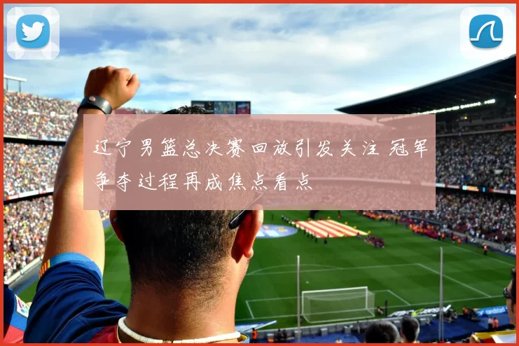 辽宁男篮总决赛回放引发关注 冠军争夺过程再成焦点看点