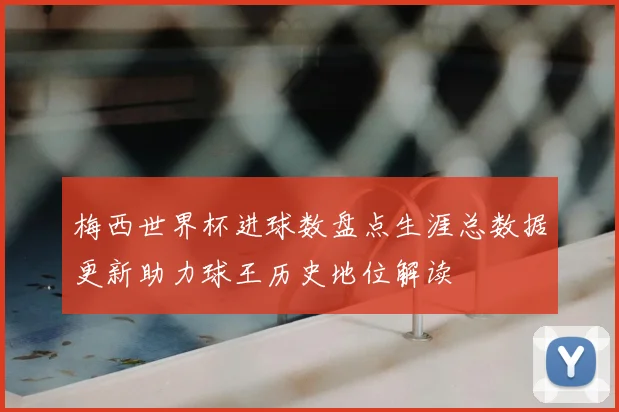 梅西世界杯进球数盘点生涯总数据更新助力球王历史地位解读