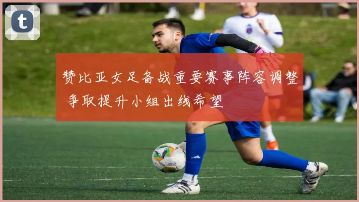 赞比亚女足备战重要赛事阵容调整 争取提升小组出线希望