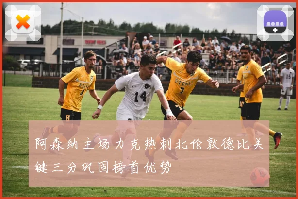 阿森纳主场力克热刺北伦敦德比关键三分巩固榜首优势