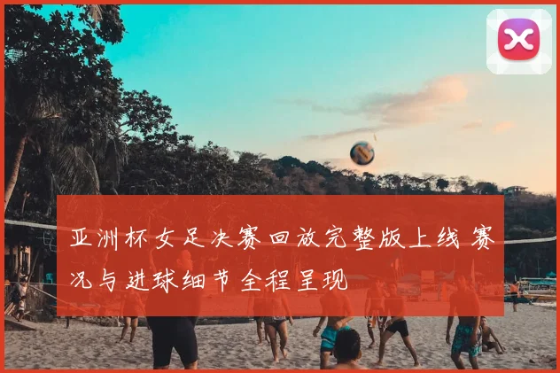 亚洲杯女足决赛回放完整版上线 赛况与进球细节全程呈现