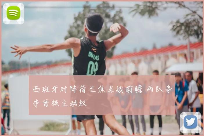 西班牙对阵荷兰焦点战前瞻 两队争夺晋级主动权