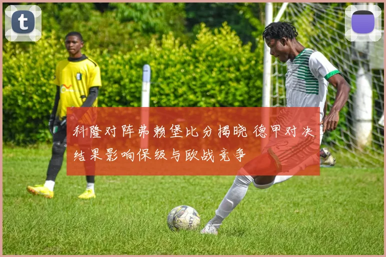 科隆对阵弗赖堡比分揭晓 德甲对决结果影响保级与欧战竞争