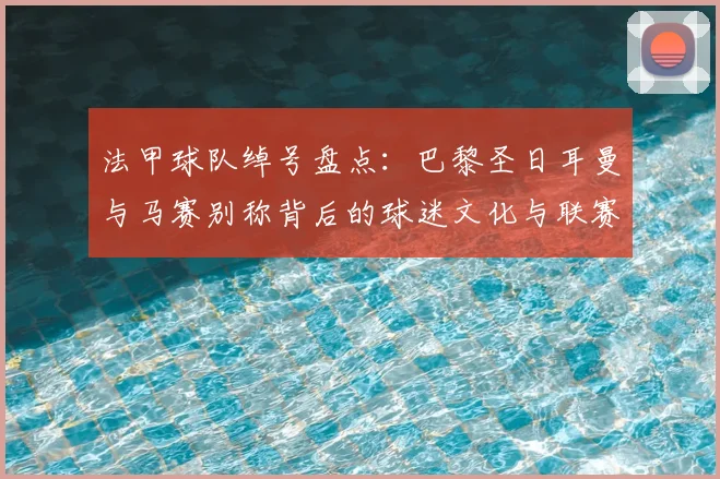 法甲球队绰号盘点：巴黎圣日耳曼与马赛别称背后的球迷文化与联赛看点